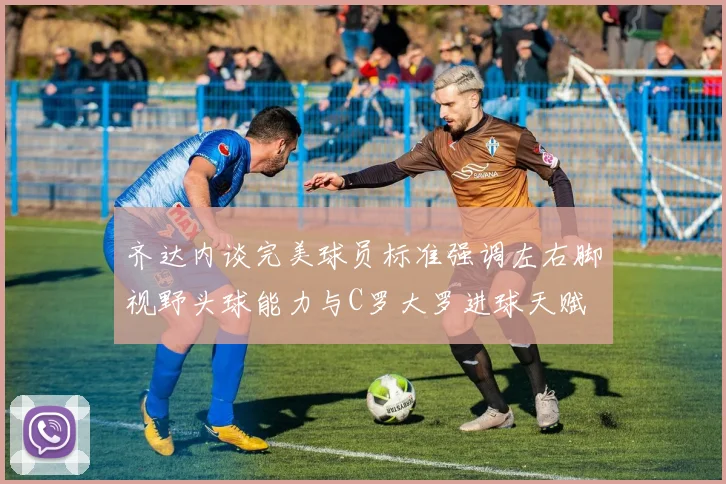 齐达内谈完美球员标准强调左右脚视野头球能力与C罗大罗进球天赋