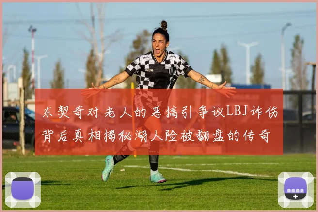 东契奇对老人的恶搞引争议LBJ诈伤背后真相揭秘湖人险被翻盘的传奇故事