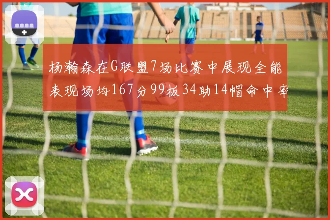 杨瀚森在G联盟7场比赛中展现全能表现场均167分99板34助14帽命中率超五成