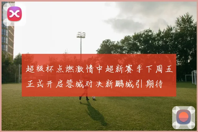 超级杯点燃激情中超新赛季下周五正式开启蓉城对决新鹏城引期待