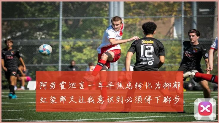 阿劳霍坦言一年半焦虑转化为抑郁红染那天让我意识到必须停下脚步