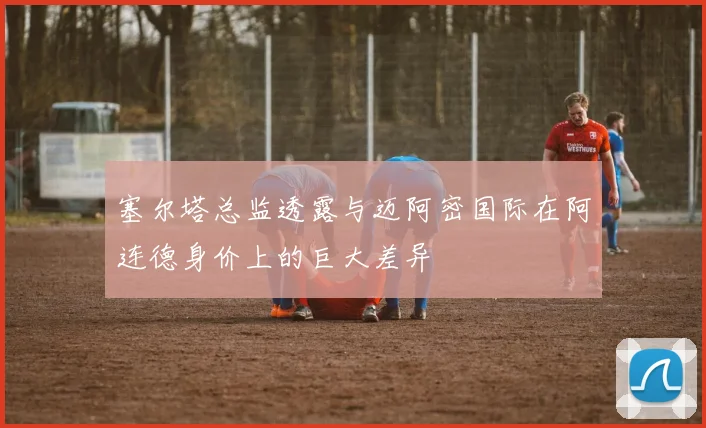 塞尔塔总监透露与迈阿密国际在阿连德身价上的巨大差异