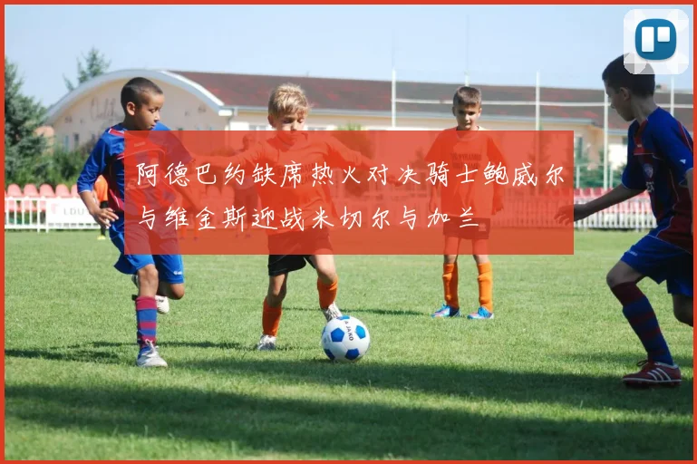 阿德巴约缺席热火对决骑士鲍威尔与维金斯迎战米切尔与加兰