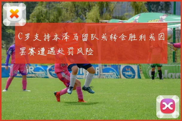 C罗支持本泽马留队或转会胜利或因罢赛遭遇处罚风险