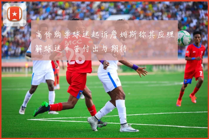 高价购票球迷起诉詹姆斯称其应理解球迷辛苦付出与期待