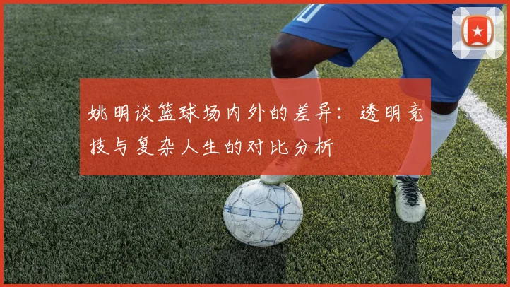 姚明谈篮球场内外的差异：透明竞技与复杂人生的对比分析