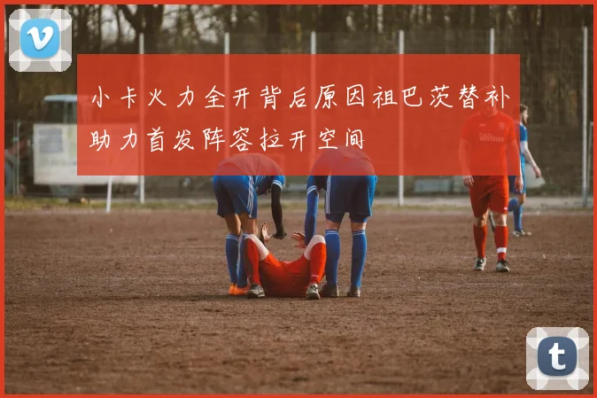 小卡火力全开背后原因祖巴茨替补助力首发阵容拉开空间