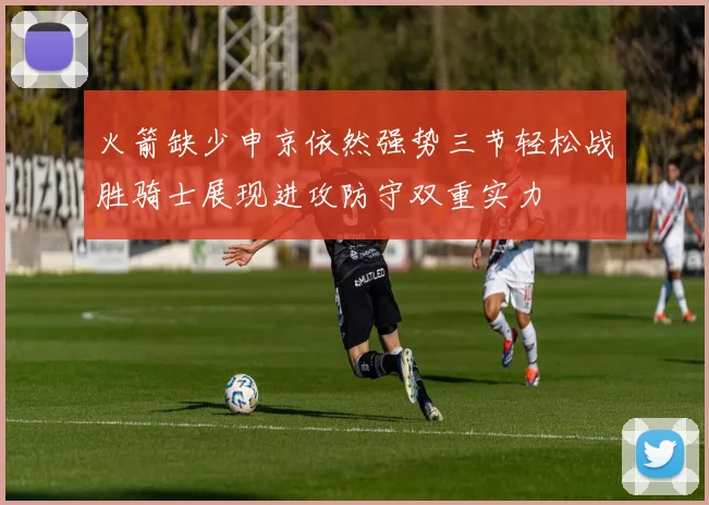 火箭缺少申京依然强势三节轻松战胜骑士展现进攻防守双重实力