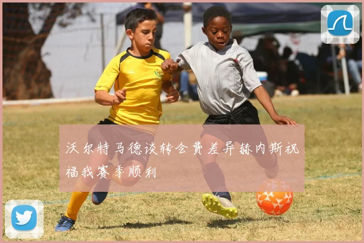 沃尔特马德谈转会费差异赫内斯祝福我赛季顺利