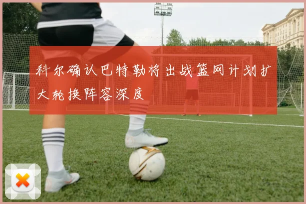 科尔确认巴特勒将出战篮网计划扩大轮换阵容深度
