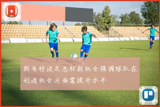 斯洛特谈足总杯新机会强调球队在创造机会方面需提升水平