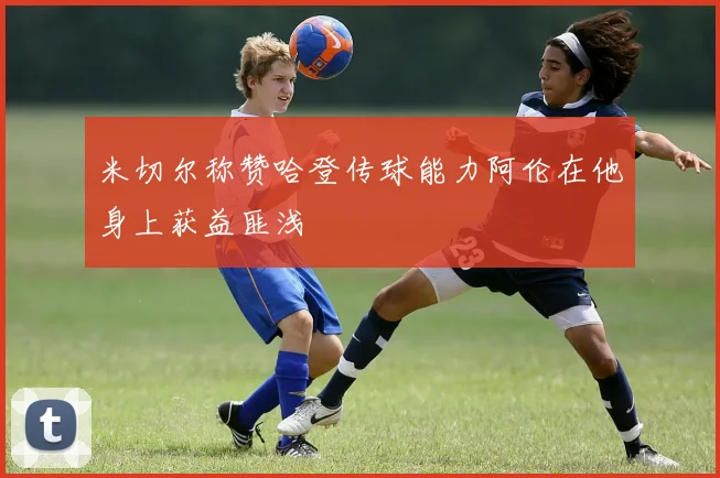 米切尔称赞哈登传球能力阿伦在他身上获益匪浅