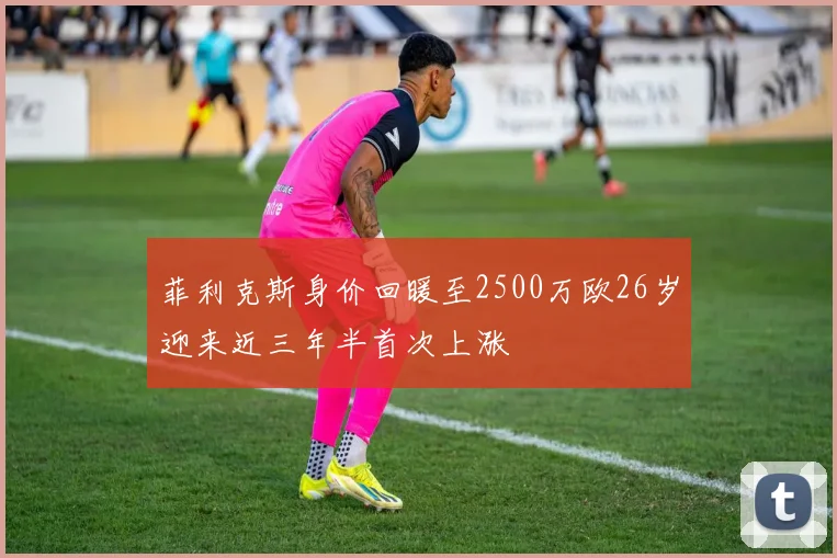 菲利克斯身价回暖至2500万欧26岁迎来近三年半首次上涨