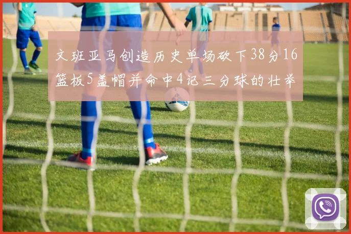 文班亚马创造历史单场砍下38分16篮板5盖帽并命中4记三分球的壮举