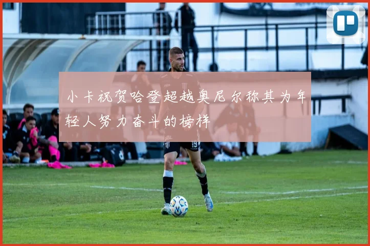 小卡祝贺哈登超越奥尼尔称其为年轻人努力奋斗的榜样