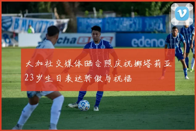 大加社交媒体晒合照庆祝娜塔莉亚23岁生日表达骄傲与祝福