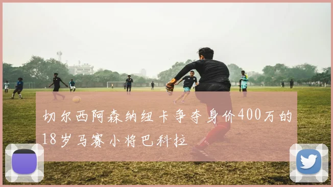 切尔西阿森纳纽卡争夺身价400万的18岁马赛小将巴科拉