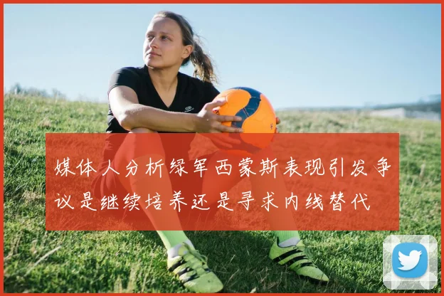 媒体人分析绿军西蒙斯表现引发争议是继续培养还是寻求内线替代
